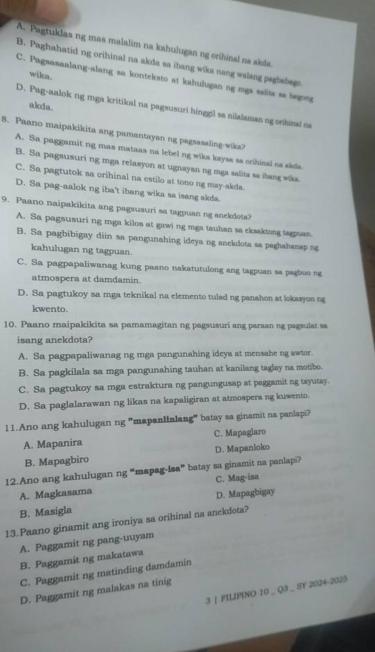 A. Pagtuklas ng mas malalim na kahulugan ng orihinal na akda.
B. Paghahatid ng orihinal na akda sa ibang wika nang walang pagbabags.
wika.
C. Pagsasaalang-alang sa konteksto at kahulugan ng mga salita sa begong
akda.
D. Pag-aalok ng mga kritikal na pagsusuri hinggil sa nilalaman ng orihinal na
8. Paano maipakikita ang pamantayan ng pagsasaling-wika?
A. Sa paggamit ng mas mataas na lebel ng wika kaysa sa orihinal na akda
B. Sa pagsusuri ng mga relasyon at ugnayan ng mga salita sa ibang wika.
C. Sa pagtutok sa orihinal na estilo at tono ng may-akda.
D. Sa pag-aalok ng iba't ibang wika sa isang akda.
9. Paano naipakikita ang pagsusuri sa tagpuan ng anekdota?
A. Sa pagsusuri ng mga kilos at gawi ng mga tauhan sa eksaktong tagpuan.
B. Sa pagbibigay diin sa pangunahing ideya ng anekdota sa paghahanap ng
kahulugan ng tagpuan.
C. Sa pagpapaliwanag kung paano nakatutulong ang tagpuan sa pagbuo ng
atmospera at damdamin.
D. Sa pagtukoy sa mga teknikal na elemento tulad ng panahon at lokasyon ng
kwento.
10. Paano maipakikita sa pamamagitan ng pagsusuri ang paraan ng pagsulat sa
isang anekdota?
A. Sa pagpapaliwanag ng mga pangunahing ideya at mensahe ng awtor.
B. Sa pagkilala sa mga pangunahing tauhan at kanilang taglay na motibo.
C. Sa pagtukoy sa mga estraktura ng pangungusap at paggamit ng tayutay.
D. Sa paglalarawan ng likas na kapaligiran at atmospera ng kuwento,
11.Ano ang kahulugan ng "mapanlinlang" batay sa ginamit na panlapi?
A. Mapanira C. Mapaglaro
B. Mapagbiro D. Mapanloko
12.Ano ang kahulugan ng “mapag-isa” batay sa ginamit na panlapi?
A. Magkasama C. Mag-isa
B. Masigla D. Mapagbigay
13.Paano ginamit ang ironiya sa orihinal na anekdota?
A. Paggamit ng pang-uuyam
B. Paggamit ng makatawa
C. Paggamit ng matinding damdamin
3 | FILIPINO 10 _ Q3 _ SY 2024-2025
D. Paggamit ng malakas na tinig