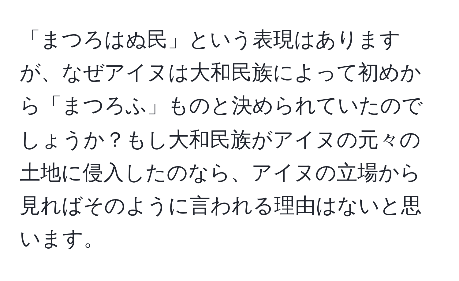 「まつろはぬ民」という表現はありますが、なぜアイヌは大和民族によって初めから「まつろふ」ものと決められていたのでしょうか？もし大和民族がアイヌの元々の土地に侵入したのなら、アイヌの立場から見ればそのように言われる理由はないと思います。