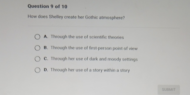 How does Shelley create her Gothic atmosphere?
A. Through the use of scientific theories
B. Through the use of first-person point of view
C. Through her use of dark and moody settings
D. Through her use of a story within a story
SUBMIT