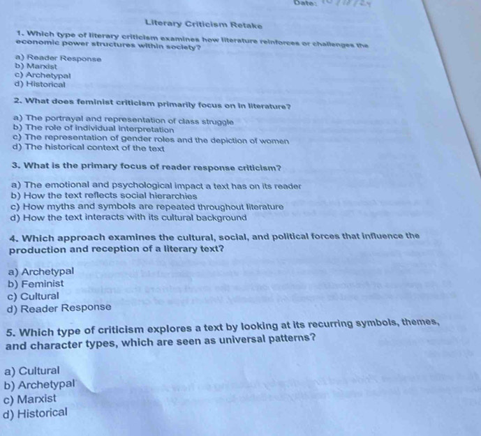 Date:
Literary Criticism Retake
1. Which type of literary criticism examines how literature reinforces or challenges the
economic power structures within society?
a) Reader Response
b) Marxist
c) Archetypal
d) Historical
2. What does feminist criticism primarily focus on in literature?
a) The portrayal and representation of class struggle
b) The role of individual interpretation
c) The representation of gender roles and the depiction of women
d) The historical context of the text
3. What is the primary focus of reader response criticism?
a) The emotional and psychological impact a text has on its reader
b) How the text reflects social hierarchies
c) How myths and symbols are repeated throughout literature
d) How the text interacts with its cultural background
4. Which approach examines the cultural, social, and political forces that influence the
production and reception of a literary text?
a) Archetypal
b) Feminist
c) Cultural
d) Reader Response
5. Which type of criticism explores a text by looking at its recurring symbols, themes,
and character types, which are seen as universal patterns?
a) Cultural
b) Archetypal
c) Marxist
d) Historical