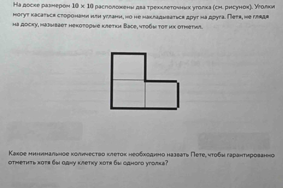 На доске размером 10* 10 расголожень два трехклеточньх уголка (см. рисунок). Уголки 
могут касаться сторонами или углами, но не накладываться друг на друга. Петя, не глядя 
на доску, называет некоторые клетки Васе, чтобы тот их отметил. 
Какое минимальное количество клеток необходимо назвать Пете, чтобы гарантированно 
отметиτь хотя бы одну клетку хотя бы одного уголка?