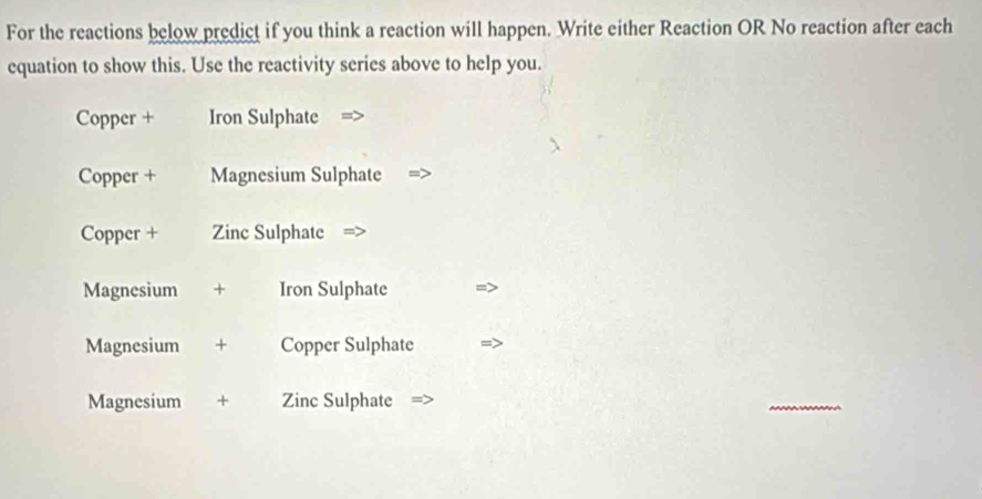 For the reactions below predict if you think a reaction will happen. Write either Reaction OR No reaction after each 
equation to show this. Use the reactivity series above to help you. 
Copper + Iron Sulphate 
Copper + Magnesium Sulphate 
Copper + Zinc Sulphate 
Magnesium + Iron Sulphate 
Magnesium + Copper Sulphate 
Magnesium + Zinc Sulphate 
_