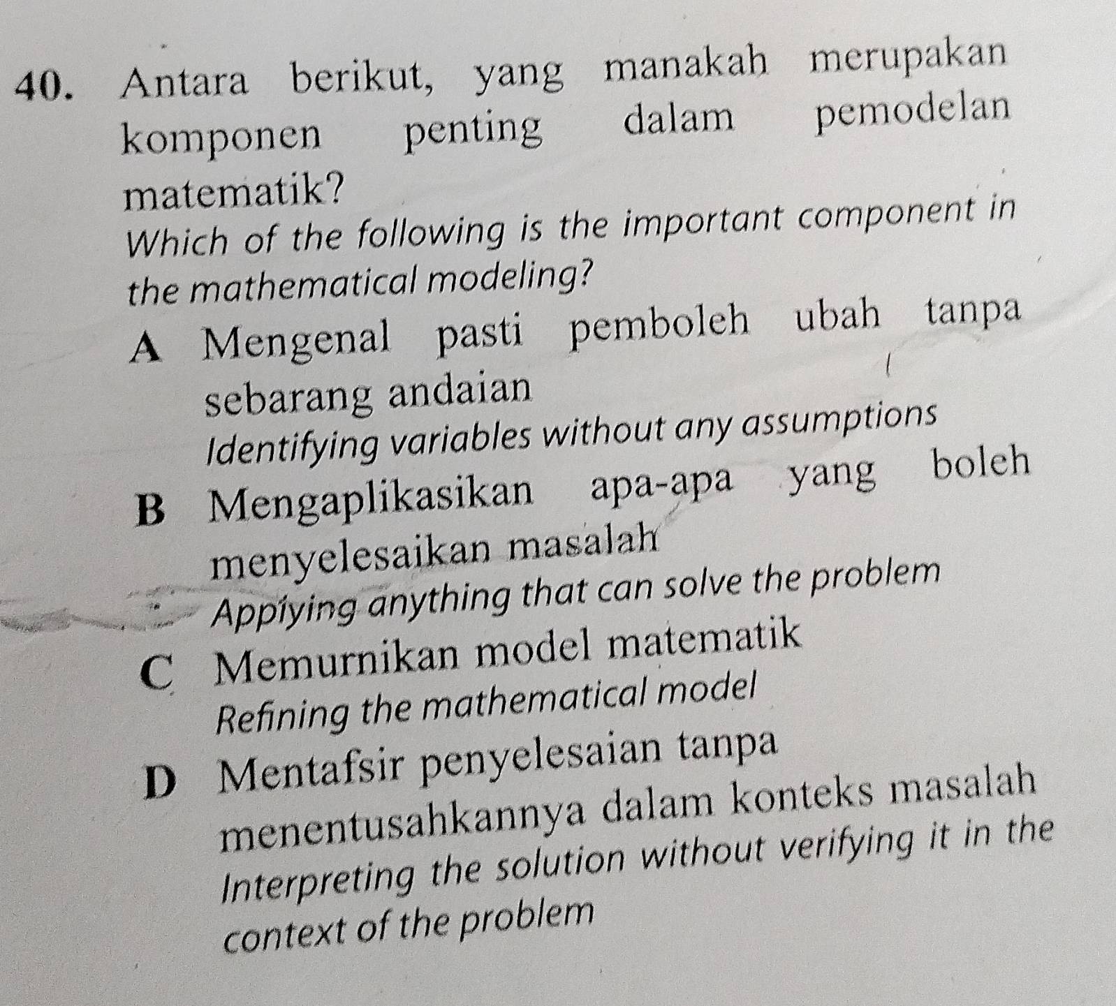 Antara berikut, yang manakah merupakan
komponen penting dalam pemodelan
matematik?
Which of the following is the important component in
the mathematical modeling?
A Mengenal pasti pemboleh ubah tanpa
sebarang andaian
Identifying variables without any assumptions
B Mengaplikasikan apa-apa yang boleh
menyelesaikan masalah
Appiying anything that can solve the problem
C Memurnikan model matematik
Refining the mathematical model
D Mentafsir penyelesaian tanpa
menentusahkannya dalam konteks masalah
Interpreting the solution without verifying it in the
context of the problem