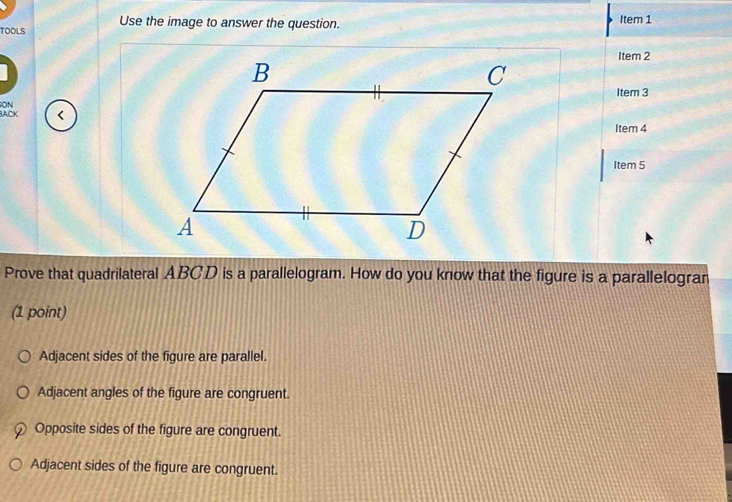 TOOLS
Use the image to answer the question. Item 1
Item 2
Item 3
ON
BACK <
Item 4
Item 5
Prove that quadrilateral  ABCD is a parallelogram. How do you know that the figure is a parallelogran
(1 point)
Adjacent sides of the figure are parallel.
Adjacent angles of the figure are congruent.
Opposite sides of the figure are congruent.
Adjacent sides of the figure are congruent.