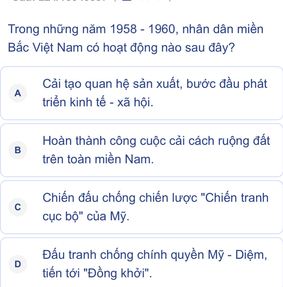 Trong những năm 1958-1960 , nhân dân miền
Bắc Việt Nam có hoạt động nào sau đây?
Cải tạo quan hệ sản xuất, bước đầu phát
A
triển kinh tế - xã hội.
Hoàn thành công cuộc cải cách ruộng đất
B
trên toàn miền Nam.
Chiến đấu chống chiến lược "Chiến tranh
C
cục bộ" của Mỹ.
Đấu tranh chống chính quyền Mỹ - Diệm,
D
tiến tới "Đồng khởi".