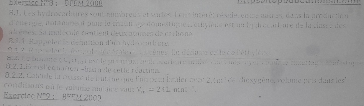 Exercice N°8 : BFEM 2008 mps:tópeducationsn.con 
8.1. Les hydrocarbures sont nombreux et variés. Leur intérêt réside, entre autres, dans la production 
d'énergie, notamment pour le chaultage domestique L'éthylène est un hydrocarbure de la classe des 
alcènes. Sa molécule contient deux atomes de carbone. 
8.1.1. Rappeler la définition d'un hydrocarbure. 
91 2. Rappeler la formule générale des alcènes. En déduire celle de l'éthylène. 
6.2. Le butme ( □ _□ :11 ) est le principal nvdrucarbure utlisé cans nes toyera pour le cnauttage douestique 
8.2.1.Écrisl'équation -bilan de cette réaction. 
8.2.2. Calcule la masse de butane que l'on peut brûler avec 2,4m^2 de dioxygène, volume pris dans les'' 
conditions où le volume molaire vaut V_m=24Lmol^(-1). 
Exercice N°9 : BFEM 2009