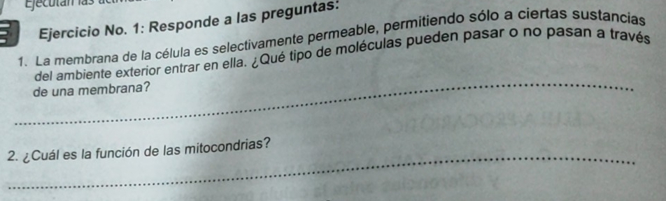 Ejecután las 
Ejercicio No. 1: Responde a las preguntas: 
1. La membrana de la célula es selectivamente permeable, permitiendo sólo a ciertas sustancias 
_ 
del ambiente exterior entrar en ella. ¿Qué tipo de moléculas pueden pasar o no pasan a través 
de una membrana? 
2. ¿Cuál es la función de las mitocondrias?