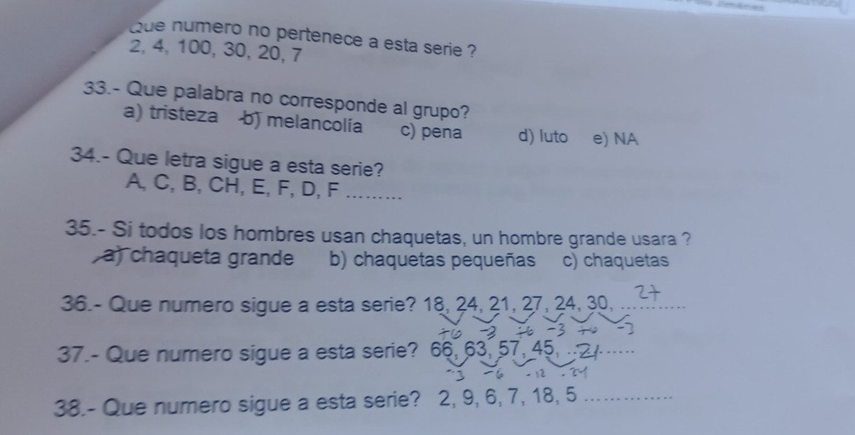 Que numero no pertenece a esta serie ?
2, 4, 100, 30, 20, 7
33.- Que palabra no corresponde al grupo?
a) tristeza b) melancolía c) pena d) luto e) NA
34.- Que letra sigue a esta serie?
A, C, B, CH, E, F, D, F._
35.- Si todos los hombres usan chaquetas, un hombre grande usara ?
a) chaqueta grande b) chaquetas pequeñas c) chaquetas
36.- Que numero sigue a esta serie? 18, 24, 21, 27, 24, 30,_
37.- Que numero sigue a esta serie? 66, 63, 57, 45, ._
38.- Que numero sigue a esta serie? 2, 9, 6, 7, 18, 5 _