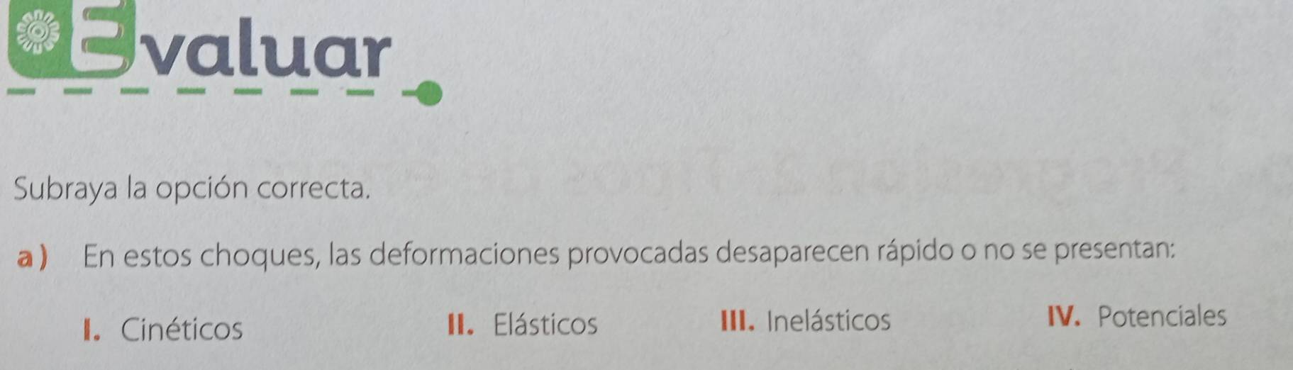 Evaluar
Subraya la opción correcta.
a ) En estos choques, las deformaciones provocadas desaparecen rápido o no se presentan:
I Cinéticos II. Elásticos III. Inelásticos
IV. Potenciales