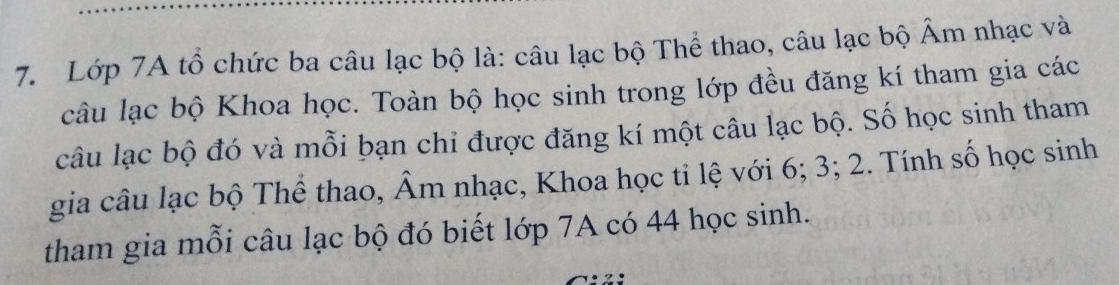 Lớp 7A tổ chức ba câu lạc bộ là: câu lạc bộ Thể thao, câu lạc bộ Âm nhạc và 
câu lạc bộ Khoa học. Toàn bộ học sinh trong lớp đều đăng kí tham gia các 
câu lạc bộ đó và mỗi bạn chi được đăng kí một câu lạc bộ. Số học sinh tham 
gia câu lạc bộ Thể thao, Âm nhạc, Khoa học tỉ lệ với 6; 3; 2. Tính số học sinh 
tham gia mỗi câu lạc bộ đó biết lớp 7A có 44 học sinh.