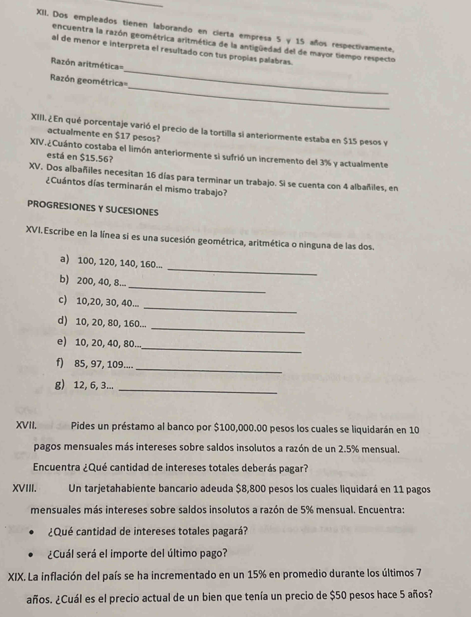 Dos empleados tienen laborando en cierta empresa 5 y 15 años respectivamente.
encuentra la razón geométrica aritmética de la antigüedad del de mayor tiempo respecto
_
al de menor e interpreta el resultado con tus propias palabras.
Razón aritmética=
_
Razón geométrica=
XIII. ¿En qué porcentaje varió el precio de la tortilla si anteriormente estaba en $15 pesos y
actualmente en $17 pesos?
XIV.¿Cuánto costaba el limón anteriormente si sufrió un incremento del 3% y actualmente
está en $15.56?
XV. Dos albañiles necesitan 16 días para terminar un trabajo. Si se cuenta con 4 albañiles, en
¿Cuántos días terminarán el mismo trabajo?
PROGRESIONES Y SUCESIONES
XVI.Escribe en la línea si es una sucesión geométrica, aritmética o ninguna de las dos.
_
a) 100, 120, 140, 160...
_
b) 200, 40, 8...
_
c) 10,20, 30, 40...
_
d) 10, 20, 80, 160...
_
e) 10, 20, 40, 80...
f) 85, 97, 109....
_
g) 12, 6, 3..._
XVII. Pides un préstamo al banco por $100,000.00 pesos los cuales se liquidarán en 10
pagos mensuales más intereses sobre saldos insolutos a razón de un 2.5% mensual.
Encuentra ¿Qué cantidad de intereses totales deberás pagar?
XVIII. Un tarjetahabiente bancario adeuda $8,800 pesos los cuales liquidará en 11 pagos
mensuales más intereses sobre saldos insolutos a razón de 5% mensual. Encuentra:
¿Qué cantidad de intereses totales pagará?
¿Cuál será el importe del último pago?
XIX. La inflación del país se ha incrementado en un 15% en promedio durante los últimos 7
años. ¿Cuál es el precio actual de un bien que tenía un precio de $50 pesos hace 5 años?