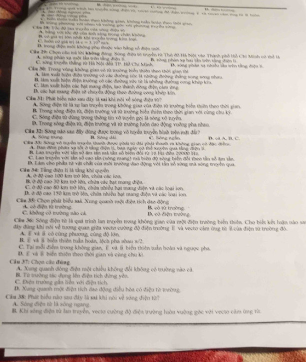 gậi Trọng quả tinh làn tuyển sông điện tố, tr vường độ diện lrường 1 và vạch căm ứng tà 1 tớn     h
* Tên thiêu têu hoàn theo không gian, không tẫn hoàp theo thời giai
B trùng phương vật nhâu và vường gác vậi phương tryền sông
Câa 2: Tóc độ lan truyền của sóng điện vì
A. bằng với tóc độ của anh sáng trong chân không
B có giả trị lớa nhíc khi tuyền tong kim loại
C. luôn có giả trị uve=110°
D. trong điện môi không phụ thuộc vào hằng số điện môi.
Cầu 29: Chọn cầu trả lời không đùng. Sông điện từ truyền từ Thủ đô Hà Nội vào Thành phố Hồ Chi Minh có thể là
A. sông phản xa một lần trên tằng điện ti
C. sông truyền thắng từ Hà Nội đến T1. Hỗ Chi Minh B. sông phản xạ hai lần trên tảng điện li
D. sông phân xa nhiều lần trên tằng điện lị
Cầu 30: Trong vùng không gian có từ trường biển thiên theo thời gian thì
A. làm xuất hiện điện trường có các đường sức là những đường thắng song song nhau.
B làm xuất hiện điện trường có các đường sức từ là những đường cong khép kin.
C. làm xuất hiện các hạt mang điện, tạo thành đòng điện cảm ứng
D. các hạt mang điện sẽ chuyển động theo đường cong khép kin.
Cầu 31: Phát biểu nào sau đây là sai khi nói về sóng điện từ?
A. Sông điện từ là sự lan truyền trong không gian của điện từ trường biển thiên theo thời gian.
B. Trong sóng điện từ, điện trường và từ trường biến thiên theo thời gian với cùng chu kỳ .
C. Sông điện từ đùng trong thông tin võ tuyển gọi là sóng võ tuyển.
D. Trong sống điện từ, điện trường và từ trường luôn dao động vuống pha nhau.
Cầu 32: Sóng nào sau đây đùng được trong võ tuyển truyền hình trện mặt đấr?
A. Sông trung B. Sông dài C. Sông ngắn. D. cd A, B, C.
Ciu đắi Sông vô tuyển truyền thanh được phát từ đài phát thanh ra không gian có đặc điểm
A. Ban đêm phân xạ tối ở tảng điện lị, ban ngày có thể xuyên qua tằng điện li.
B. Lan muên với tần số âm tản mà tần số biển đổi từ 16 Hi đến 20000 Hz.
C. Lan truyền với tần số cao tần (sòng mạng) mã biên độ sòng biến đổi theo tần số âm tần
D, Lâm cho phần từ vật chất của môi trường đao động với tần số sòng mà sông truyền qua.
Câu 34: Tảng điện li là tằng khí quyền
A, ở độ cao 100 km trở lên, chữa các ion.
B. ở độ cao 30 km trở lên, chửa các hạt mang điện.
C. ở độ cao 80 km trở lên, chùa nhiều hạt mang điện và các loại ion.
D. ở độ cao 150 km trở lên, chữa nhiều hạt mang điện và các loại ion.
Câu 35: Chọn phát biểu saš. Xung quanh một điện tích dao động
A có điện tử trường. B. có từ trường
C. không có trường nào cá. D. có điện trường.
Cầu 36: Sông điện từ là quá trình lan truyền trong không gian của một điện trường biển thiên. Cho biết kết luận nào sai
đây đùng khi nói về tương quan giữa vectơ cường độ điện trường E và vectơ cảm ứng từ l của điện từ trường đó.
A. E và lĩ có cùng phương, cùng độ lớn.
B. E và B biển thiên tuần hoàn, lộch pha nhau x· 2
C. Tại mỗi điểm trong không gian, E và # biển thiên tuần hoàn và ngược pha.
D. E và l biển thiên theo thời gian và cùng chu ki
Câu 37: Chọn câu đùng
A. Xung quanh đông điện một chiều không đổi không có trường nào cả.
B. Từ trường tác dụng lên điện tích đừng yên.
C. Điện trường gần liên với điện tích.
D. Xung quanh một điện tích dao động điều hòa có điện từ trường
Cầu 38: Phát biểu nào sau đây là sai khi nói về sóng điện từ?
A. Sông điện từ là sống ngang.
B. Khi sóng điện từ lan truyền, vectơ cuờng độ điện trường luôn vuỡng góc với vecto cảm ứng từ.