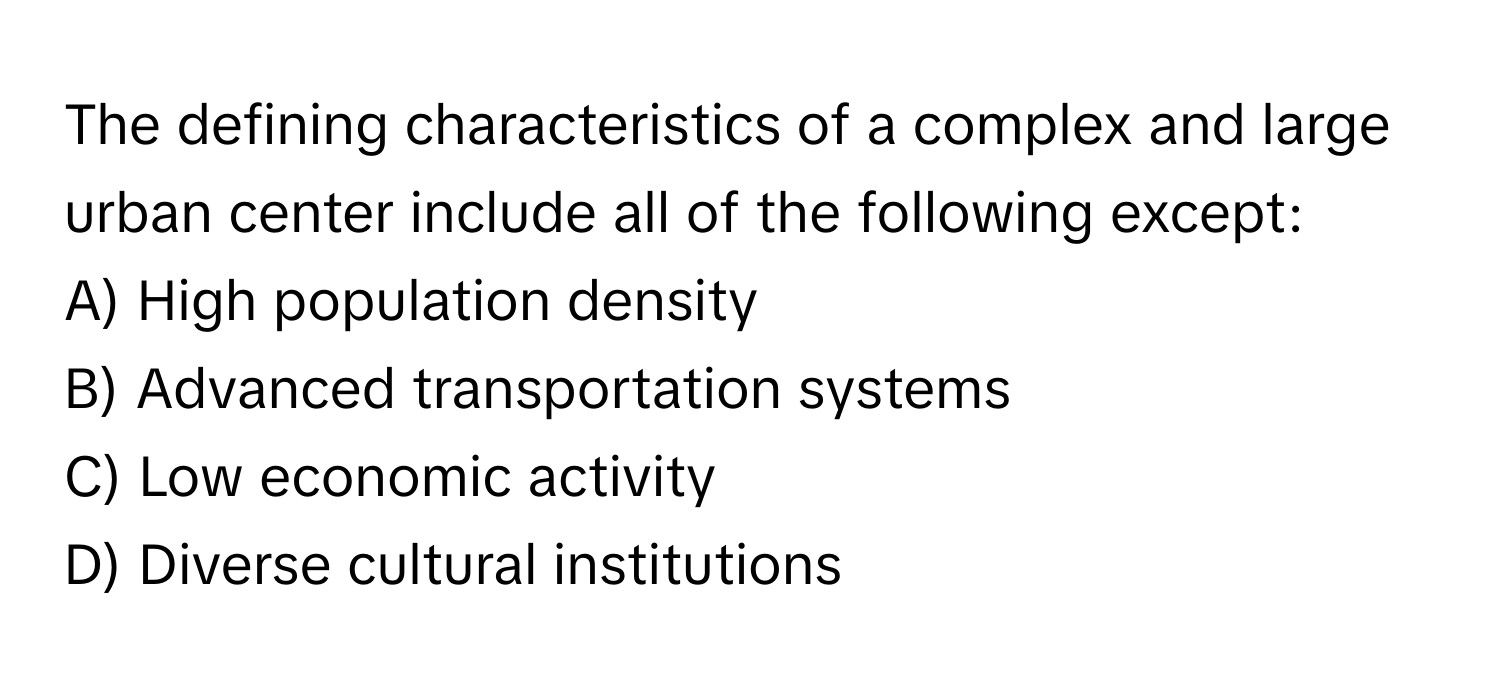 The defining characteristics of a complex and large urban center include all of the following except:

A) High population density
B) Advanced transportation systems
C) Low economic activity
D) Diverse cultural institutions