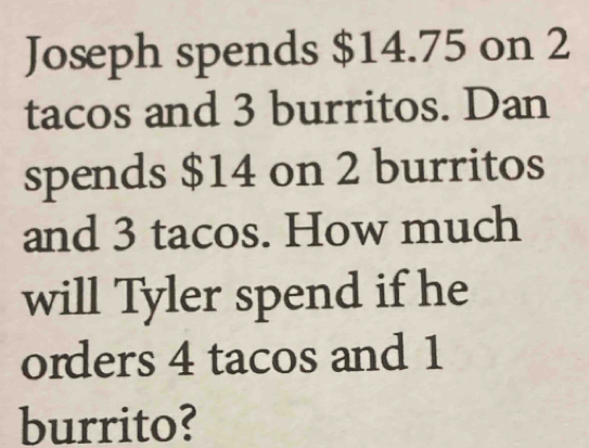 Joseph spends $14.75 on 2
tacos and 3 burritos. Dan 
spends $14 on 2 burritos 
and 3 tacos. How much 
will Tyler spend if he 
orders 4 tacos and 1
burrito?