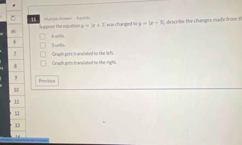 Multiple Answer 4 points
Suppose the equation y=|x+1| was changed to y=|x-5| describe the changes made from t
6 units.
6
5 units.
7 Graph gets translated to the left.
8
Graph gets translated to the right.
9 Previous
10
11
12
13
14
//birdville instructure com/courses