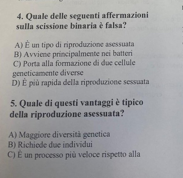 Quale delle seguenti affermazioni
sulla scissione binaria è falsa?
A) hat E un tipo di riproduzione asessuata
B) Avviene principalmente nei batteri
C) Porta alla formazione di due cellule
geneticamente diverse
D) hat E più rapida della riproduzione sessuata
5. Quale di questi vantaggi è tipico
della riproduzione asessuata?
A) Maggiore diversità genetica
B) Richiede due individui
C) hat E un processo più veloce rispetto alla