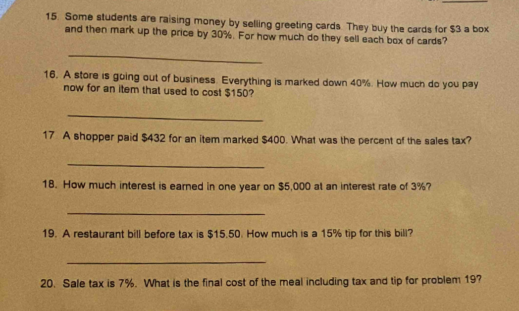 Some students are raising money by selling greeting cards They buy the cards for $3 a box 
and then mark up the price by 30%. For how much do they sell each box of cards? 
_ 
16. A store is going out of business. Everything is marked down 40%. How much do you pay 
now for an item that used to cost $150? 
_ 
17 A shopper paid $432 for an item marked $400. What was the percent of the sales tax? 
_ 
18. How much interest is earned in one year on $5,000 at an interest rate of 3%? 
_ 
19. A restaurant bill before tax is $15.50. How much is a 15% tip for this bill? 
_ 
20. Sale tax is 7%. What is the final cost of the meal including tax and tip for problem 19?