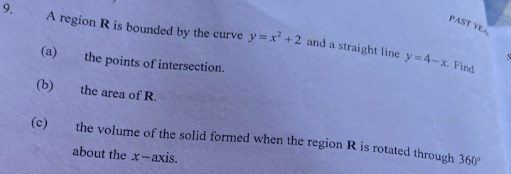 PAST YEA 
9. . A region R is bounded by the curve y=x^2+2 and a straight line 
s 
(a) the points of intersection.
y=4-x. Find 
(b) the area of R. 
(c) the volume of the solid formed when the region R is rotated through 360°
about the x-axis.