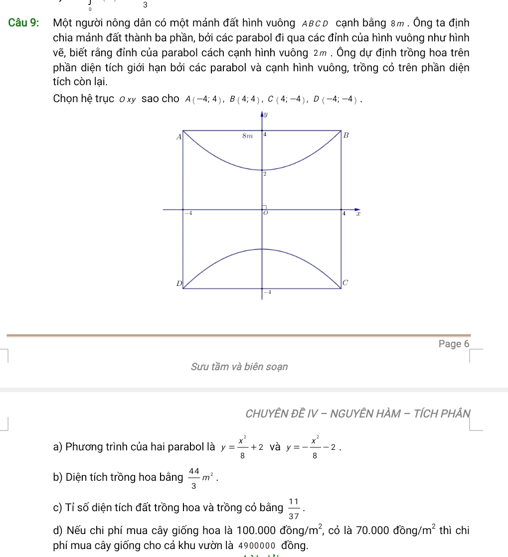 Một người nông dân có một mảnh đất hình vuông ABCD cạnh bằng 8m. Ông ta định 
chia mảnh đất thành ba phần, bởi các parabol đi qua các đỉnh của hình vuông như hình 
vẽ, biết rằng đỉnh của parabol cách cạnh hình vuông 2m. Ông dự định trồng hoa trên 
phần diện tích giới hạn bởi các parabol và cạnh hình vuông, trồng cỏ trên phần diện 
tích còn lại. 
Chọn hệ trục o xy sao cho A(-4;4), B(4;4), C(4;-4), D(-4;-4).
y
A
8m 4 B
2
-4
4 x
D
c
-4
Page 6 
Sưu tầm và biên soạn 
CHUYÊN ĐÊ IV - NGUYÊN HÀM - TÍCH PHÂN 
a) Phương trình của hai parabol là y= x^2/8 +2 và y=- x^2/8 -2. 
b) Diện tích trồng hoa bằng  44/3 m^2. 
c) Tỉ số diện tích đất trồng hoa và trồng có bằng  11/37 . 
d) Nếu chi phí mua cây giống hoa là 1 100.000dong/m^2 , cỏ là 70.000dong/m^2 thì chi 
phí mua cây giống cho cả khu vườn là 4900000 đồng.