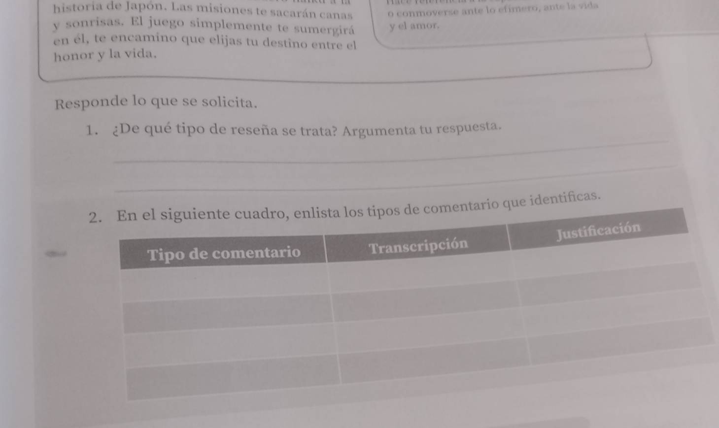 historia de Japón. Las misiones te sacarán canas o conmoverse ante lo efimero, ante la vida 
y sonrisas. El juego simplemente te sumergirá y el amor. 
en él, te encamino que elijas tu destino entre el 
honor y la vida. 
Responde lo que se solicita. 
_ 
1. ¿De qué tipo de reseña se trata? Argumenta tu respuesta. 
_ 
tificas.