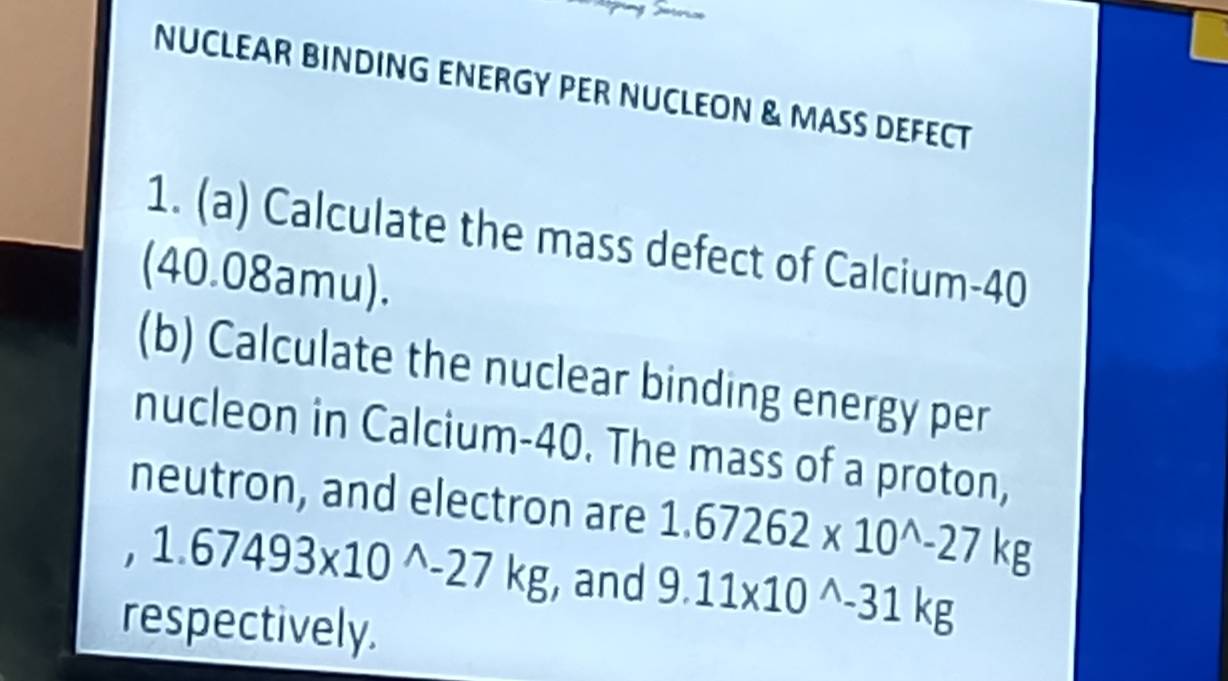 NUCLEAR BINDING ENERGY PER NUCLEON & MASS DEFECT 
1. (a) Calculate the mass defect of Calcium- 40
(40.08amu). 
(b) Calculate the nuclear binding energy per 
nucleon in Calcium- 40. The mass of a proton, 
neutron, and electron are 1.67262* 10^(wedge)-27kg
1.67493* 10^(wedge)-27kg , and 9.11* 10^(wedge)-31kg
respectively.