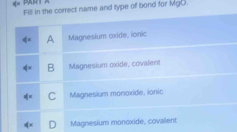 PARTA
Fill in the correct name and type of bond for MgO.
x A Magnesium oxide, ionic
x B Magnesium oxide, covalent
a C Magnesium monoxide, ionic
I Magnesium monoxide, covalent