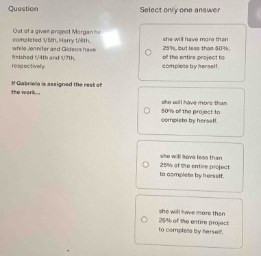 Question Select only one answer
Out of a given project Morgan he
completed 1/5th, Harry 1/6th, she will have more than
while Jennifer and Gideon have 25%, but less than 50%,
finished 1/4th and 1/7th. of the entire project to
respectively. complete by herself.
If Gabriela is assigned the rest of
the work... she will have more than
50% of the project to
complete by herself.
she will have less than
25% of the entire project
to complete by herself.
she will have more than
25% of the entire project
to complete by herself.