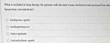 What is included in drug therapy for patients with elevated serum cholesteral and increased low-den
lipoprotem concentrations
Antilipemic agents
Anthypertensives
Anticoagulants
Antrarrhythmic agents