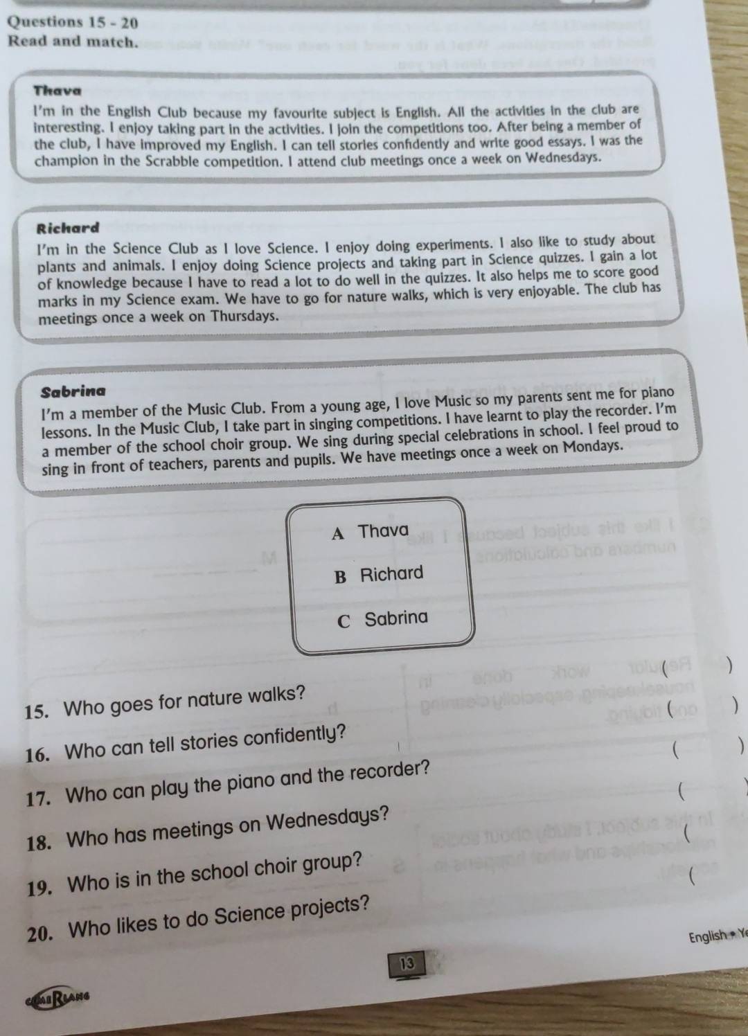 Read and match.
Thava
l'm in the English Club because my favourite subject is English. All the activities in the club are
interesting. I enjoy taking part in the activities. I join the competitions too. After being a member of
the club, I have improved my English. I can tell stories confdently and write good essays. I was the
champion in the Scrabble competition. I attend club meetings once a week on Wednesdays.
Richard
I'm in the Science Club as I love Science. I enjoy doing experiments. I also like to study about
plants and animals. I enjoy doing Science projects and taking part in Science quizzes. I gain a lot
of knowledge because I have to read a lot to do well in the quizzes. It also helps me to score good
marks in my Science exam. We have to go for nature walks, which is very enjoyable. The club has
meetings once a week on Thursdays.
Sabrina
I'm a member of the Music Club. From a young age, I love Music so my parents sent me for piano
lessons. In the Music Club, I take part in singing competitions. I have learnt to play the recorder. l'm
a member of the school choir group. We sing during special celebrations in school. I feel proud to
sing in front of teachers, parents and pupils. We have meetings once a week on Mondays.
A Thava
B Richard
C Sabrina
)
15. Who goes for nature walks?
16. Who can tell stories confidently? ( )
 )
17. Who can play the piano and the recorder?
(
18. Who has meetings on Wednesdays?
19. Who is in the school choir group? (
(
20. Who likes to do Science projects?
English Y
13
MiRlang