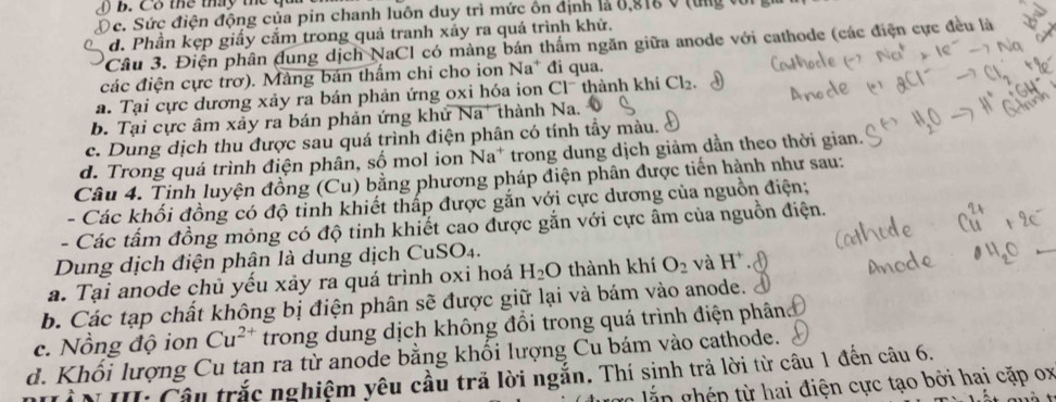 C8 te tháy th qua
Dc. Sức điện động của pin chanh luôn duy trì mức ôn định là 8,816 0 từng với gi
d. Phần kẹp giấy cắm trong quả tranh xảy ra quá trình khử.
Câu 3. Điện phân dung dịch NaCl có màng bán thắm ngăn giữa anode với cathode (các điện cực đều là
các điện cực trơ). Mảng bán thấm chi cho ion Na* đi qua.
a. Tại cực dương xảy ra bán phản ứng oxi hóa ion Cl thành khí Cl_2
b. Tại cực âm xảy ra bán phản ứng khử Na' thành Na.
c. Dung dịch thu được sau quá trình điện phân có tính tầy màu.
d. Trong quá trình điện phân, số mol ion Na* trong dung dịch giảm dẫn theo thời gian.
Câu 4. Tinh luyện đồng (Cu) bằng phương pháp điện phân được tiến hành như sau:
- Các khối đồng có độ tinh khiết thấp được gắn với cực dương của nguồn điện;
- Các tấm đồng mỏng có độ tinh khiết cao được gắn với cực âm của nguồn điện.
Dung dịch điện phận là dung dịch CuSO₄.
a. Tại anode chủ yếu xảy ra quá trình oxi hoá H_2O thành khí O_2 và H^+
_
b. Các tạp chất không bị điện phân sẽ được giữ lại và bám vào anode.
c. Nồng độ ion Cu^(2+) trong dung dịch không đổi trong quá trình điện phâng
d. Khối lượng Cu tan ra từ anode bằng khối lượng Cu bám vào cathode.
N II: Câu trắc nghiệm yêu cầu tră lời ngắn. Thí sinh trả lời từ câu 1 đến câu 6.
in ghép từ hai điện cực tạo bởi hai cặp ox