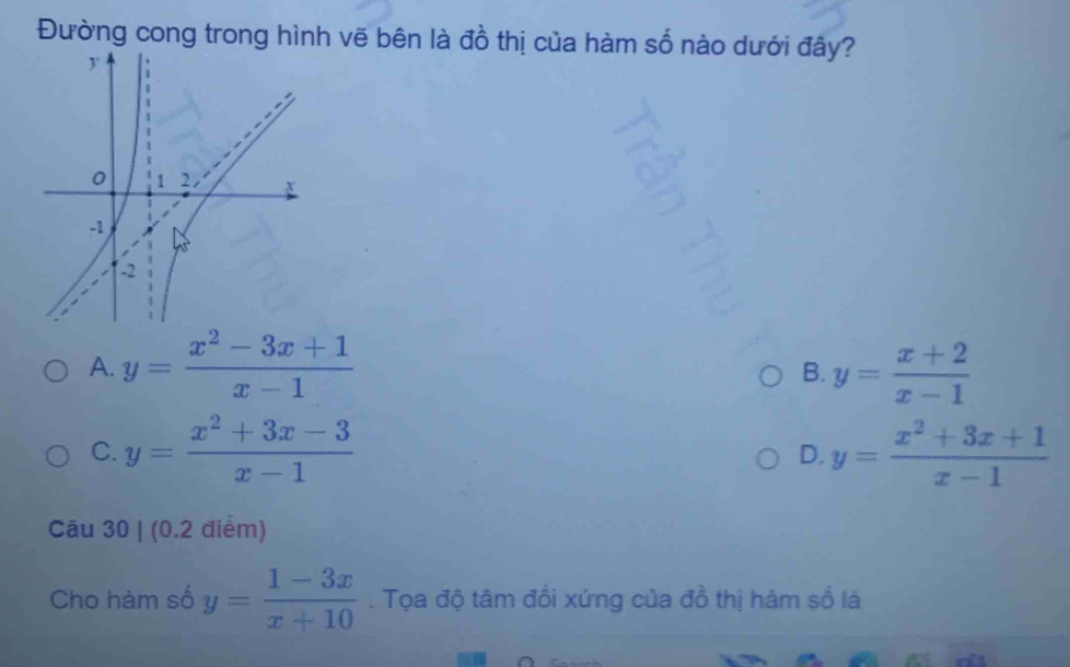 Đường cong trong hình vẽ bên là đồ thị của hàm số nào dưới đây?
A. y= (x^2-3x+1)/x-1  y= (x+2)/x-1 
B.
C. y= (x^2+3x-3)/x-1  y= (x^2+3x+1)/x-1 
D.
Câu 30 | (0.2 điểm)
Cho hàm số y= (1-3x)/x+10 . Tọa độ tâm đối xứng của đồ thị hàm số là