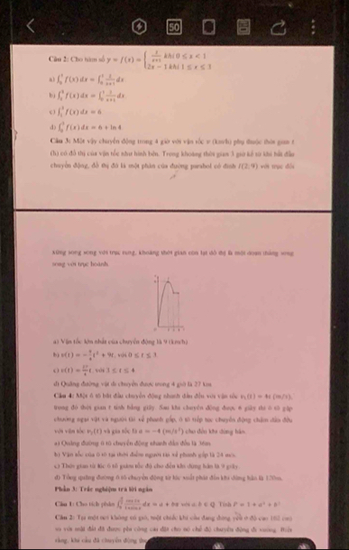 Cho hàm số y=f(x)=beginarrayl  1/x+1 khi0≤ x<1 2x-1khi1≤ x≤ 1endarray.
a1 ∈t _0^(1f(x)dx=∈t _0^1frac 1)x+1dx
b j ∈t _2^(3f(x)dx=∈t _0^1frac 1)x+1dx
c ) ∈t _1^(3f(x)dx=6
4) ∈t _0^1f(x)dx=6+ln 4
Cầu 3: Một vậy chuyển động trong 4 giờ với vận tốc # (ka/h) phụ đưộc thời gia t
(h) có đồ thị của vận tốc như hình bên. Trong khoàng thời gian 3 giờ kể sử khi hất đầu
chuyền động, đồ thị đô là một phân của đường parshol có đình I(2,9) với trục đổi
xing song song với trục tung, khoảng thời gian con lạt đô đị là mội doạn tháng vng
song với trục hoành.
.
. . 
a) Vận tốc lớn nhảt của chuyển động là 9 (km/h)
b) v(t)=-frac 1)4t^2+9t,vis0≤ t≤ 3
c(t)= 17/4 t,wh3≤ t≤ 4
di Quảng đường vật di chuyển được trong 4 giớ là 27 km
Cầm 4: Một ở tổ bắt đầu chuyền động nhanh đân đều với vận tòu r_1(1)=4r(m/s).
trong do shời gian t tinh bằng giāy. Sau kha chuyên dōng dượ 6 giày thi ò sū gặp
chưởng ngại vật và người tài xế phanh gấp, ở tờ tiếp tục chuyển động chăm dân đều
vận viăn tóu P_2(t) và gia tốc 1 a=-4(m/s^2) chu đều khu dùng háo
*1 Quảng đường 6 10 chuyển động nhanh dân đều là 36m
b) Vận tốc của ô tô tại thời điểm người tại xẻ phính gấp là 24 mes.
c) Thời gian từ lác 6 tǔ giàm tốc độ cho đều khi dụng hán là 9 giây.
d) Tổng quống đường 6 16 chuyển động từ lúc xuất phát đến khi dùng hào là 120m.
Phần 3: Trắc nghiệm tra lời ngân
Cầu 1: Cho tích phản ∈t _0^((frac π)2) cos 2x/1+sin x dx=a+bπ ∠ DCQ Tish P=1+d^2+b
Cầu 2: Tạa một oi không có gió, một chiếc khi cầu đang đứng yêu ở độ cao 162 coộ
si với mật đấi đã được pầu công cai đặt cho nó chế độ chuyển động đi vuờng. Riện
rằng, khi cầu đã chuyền đòng the