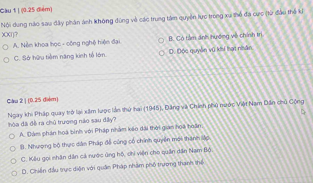 Nội dung nào sau đây phản ánh không đúng về các trung tâm quyền lực trong xu thế đa cực (từ đầu thể kỉ
XXI)?
A. Nền khoa học - công nghệ hiện đại. B. Có tầm ảnh hưởng về chính trị.
C. Sở hữu tiềm năng kinh tế lớn. D. Độc quyền vũ khí hạt nhân.
Câu 2 | (0.25 điểm)
Ngay khi Pháp quay trở lại xâm lược lần thứ hai (1945), Đảng và Chính phủ nước Việt Nam Dân chủ Cộng
hòa đã đề ra chủ trương nào sau đây?
A. Đàm phán hoà bình với Pháp nhằm kéo dài thời gian hoà hoãn.
B. Nhượng bộ thực dân Pháp đổ củng cổ chính quyền mới thành lập.
C. Kêu gọi nhân dân cả nước ủng hộ, chi viện cho quân dân Nam Bộ.
D. Chiến đấu trực diện với quân Pháp nhàm phố trương thanh thế.