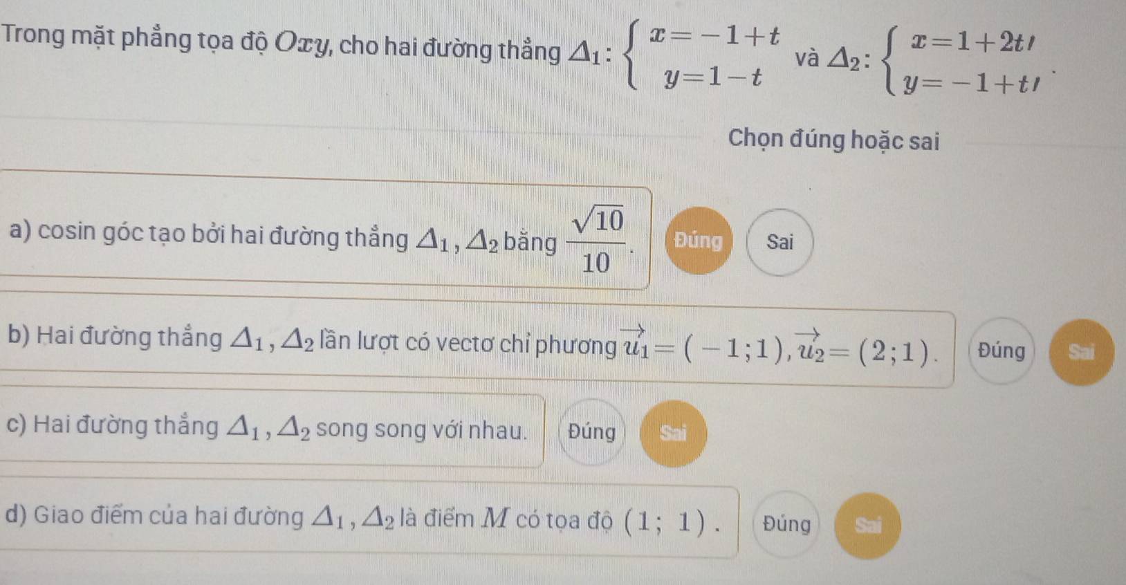 Trong mặt phẳng tọa độ Oxy, cho hai đường thẳng △ _1:beginarrayl x=-1+t y=1-tendarray. và △ _2:beginarrayl x=1+2tt y=-1+t/endarray.. 
Chọn đúng hoặc sai
a) cosin góc tạo bởi hai đường thẳng △ _1, △ _2 bǎng  sqrt(10)/10 . Đúng Sai
b) Hai đường thẳng △ _1, △ _2 lần lượt có vectơ chỉ phương vector u_1=(-1;1), vector u_2=(2;1). Đúng Sai
c) Hai đường thẳng △ _1, △ _2 song song với nhau. Đúng Sai
d) Giao điểm của hai đường △ _1, △ _2 là điểm M có tọa độ (1;1). Đúng Sai