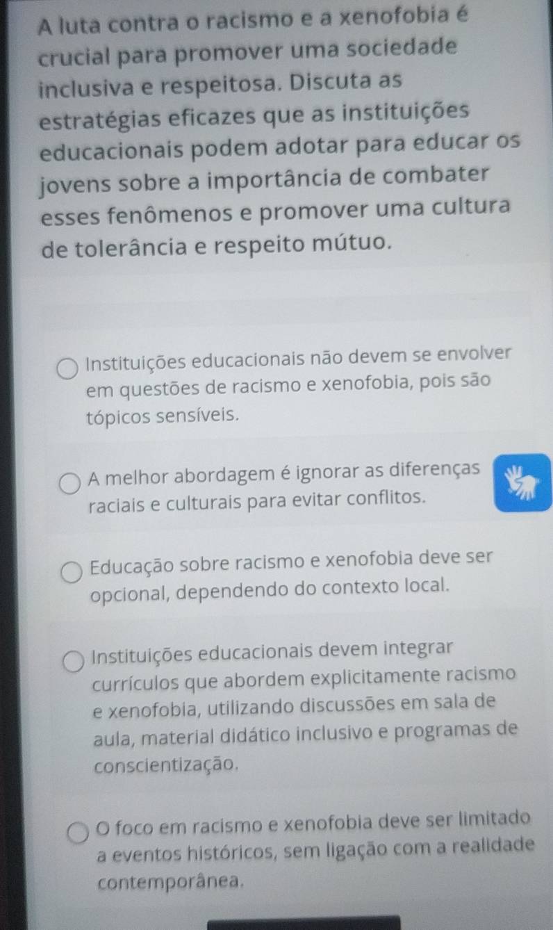 A luta contra o racismo e a xenofobia é
crucial para promover uma sociedade
inclusiva e respeitosa. Discuta as
estratégias eficazes que as instituições
educacionais podem adotar para educar os
jovens sobre a importância de combater
esses fenômenos e promover uma cultura
de tolerância e respeito mútuo.
Instituições educacionais não devem se envolver
em questões de racismo e xenofobia, pois são
tópicos sensíveis.
A melhor abordagem é ignorar as diferenças
raciais e culturais para evitar conflitos.
Educação sobre racismo e xenofobia deve ser
opcional, dependendo do contexto local.
Instituições educacionais devem integrar
currículos que abordem explicitamente racismo
e xenofobia, utilizando discussões em sala de
aula, material didático inclusivo e programas de
conscientização.
O foco em racismo e xenofobia deve ser limitado
a eventos históricos, sem ligação com a realidade
contemporânea.