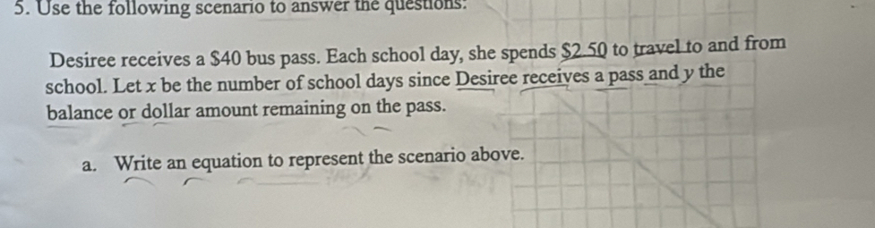 Use the following scenario to answer the questions: 
Desiree receives a $40 bus pass. Each school day, she spends $2.50 to travel to and from 
school. Let x be the number of school days since Desiree receives a pass and y the 
balance or dollar amount remaining on the pass. 
a. Write an equation to represent the scenario above.