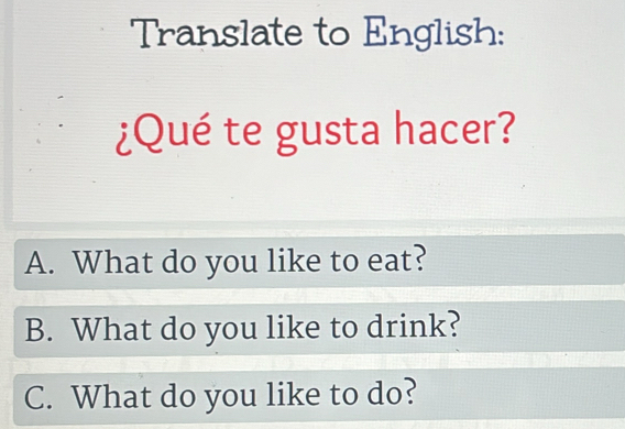 Translate to English:
¿Qué te gusta hacer?
A. What do you like to eat?
B. What do you like to drink?
C. What do you like to do?