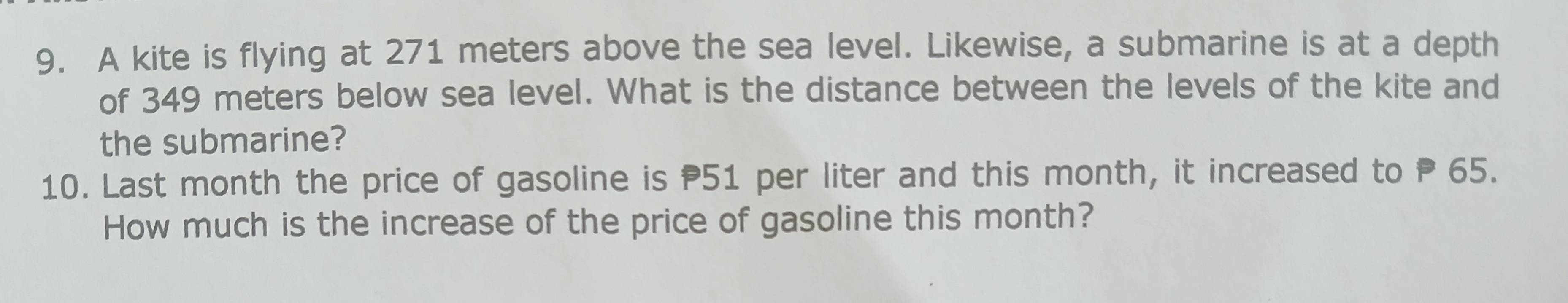 A kite is flying at 271 meters above the sea level. Likewise, a submarine is at a depth 
of 349 meters below sea level. What is the distance between the levels of the kite and 
the submarine? 
10. Last month the price of gasoline is P51 per liter and this month, it increased to P 65. 
How much is the increase of the price of gasoline this month?