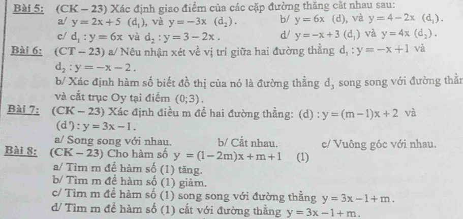 (CK - 23) Xác định giao điểm của các cặp đường thăng cắt nhau sau:
a/ y=2x+5(d_1) , và y=-3x(d_2). b/ y=6x (d), , và y=4-2x(d_1).
d/
c/ d_1:y=6x và d_2:y=3-2x. y=-x+3(d_1) và y=4x(d_2). 
Bài 6: (CT-23) a/ Nêu nhận xét về vị trí giữa hai đường thắng d_1:y=-x+1 và
d_2:y=-x-2. 
b/ Xác định hàm số biết đồ thị của nó là đường thẳng d_3 song song với đường thằn
và cắt trục Oy tại điểm (0;3). 
Bài 7: (CK - 23) Xác định điều m để hai đường thẳng: (d) : y=(m-1)x+2 và
(d'): y=3x-1.
a/ Song song với nhau. b/ Cắt nhau. c/ Vuông góc với nhau.
Bài 8: (CK - 23) Cho hàm số y=(1-2m)x+m+1 (1)
a/ Tìm r để hàm số (1) tăng.
b/ Tìm m đề hàm số (1) giảm.
c/ Tìm m đề hàm số (1) song song với đường thằng y=3x-1+m. 
d/ Tìm m để hàm số (1) cắt với đường thằng y=3x-1+m.