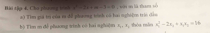 Bài tập 4. Cho phương trình x^2-2x+m-3=0 , với m là tham số
a) Tìm giá trị của m để phương trình có hai nghiệm trái dấu
b) Tìm m để phương trình có hai nghiệm x_1, x_2 thỏa mãn x_1^(2-2x_2)+x_1x_2=16