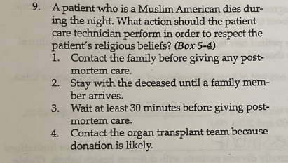 A patient who is a Muslim American dies dur- 
ing the night. What action should the patient 
care technician perform in order to respect the 
patient's religious beliefs? (Box 5-4) 
1. Contact the family before giving any post- 
mortem care. 
2. Stay with the deceased until a family mem- 
ber arrives. 
3. Wait at least 30 minutes before giving post- 
mortem care. 
4. Contact the organ transplant team because 
donation is likely.