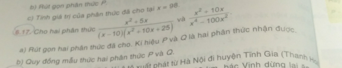 Rút gọn phân thức P.
c) Tính giá trị của phân thức đã cho tại x=98. 
6.17 Cho hai phân thức  (x^2+5x)/(x-10)(x^2+10x+25)  và  (x^2+10x)/x^4-100x^2 . 
a) Rút gọn hai phần thức đã cho. Kí hiệu P và Q là hai phân thức nhận được.
b) Quy đồng mẫu thức hai phân thức P và Q. * v u ất phát từ Hà Nội đi huyện Tĩnh Gia (Thanh Ho
á c Vinh dừng lai s