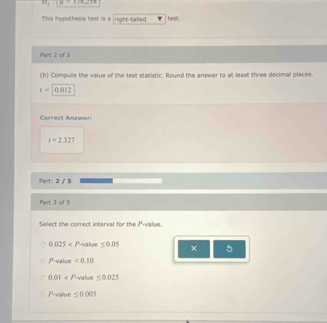 x=198
This hypothesis test is a right-talled test.
Part 2 of 5
(b) Compute the value of the test statistic. Round the answer to at least three decimal places.
t=|0.012
Correct Answer:
t=2.327
Part: 2 / 5
Part 3 of 5
Select the correct interval for the P -value.
0.025 value ≤ 0.05
× 5
P -value <0.10
0.01 -value ≤ 0.025
P -value ≤ 0.005