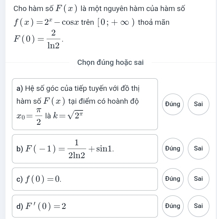 Cho hàm số F(x) là một nguyên hàm của hàm số
f(x)=2^x-cos x trên [0;+∈fty ) thoả mãn
F(0)= 2/ln 2 . 
Chọn đúng hoặc sai
a) Hệ số góc của tiếp tuyến với đồ thị
hàm số F(x) tại điểm có hoành độ Đúng Sai
x_0= π /2  là k=sqrt(2^(π))
b) F(-1)= 1/2ln 2 +sin 1. Đúng Sai
c) f(0)=0. Đúng Sai
d) F'(0)=2 Đúng Sai