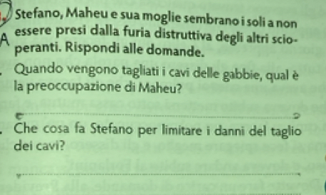 Stefano, Maheu e sua moglie sembrano i soli a non 
A essere presi dalla furia distruttiva degli altri scio- 
peranti. Rispondi alle domande. 
Quando vengono tagliati i cavi delle gabbie, qual è 
la preoccupazione di Maheu? 
Che cosa fa Stefano per limitare i danni del taglio 
dei cavi?