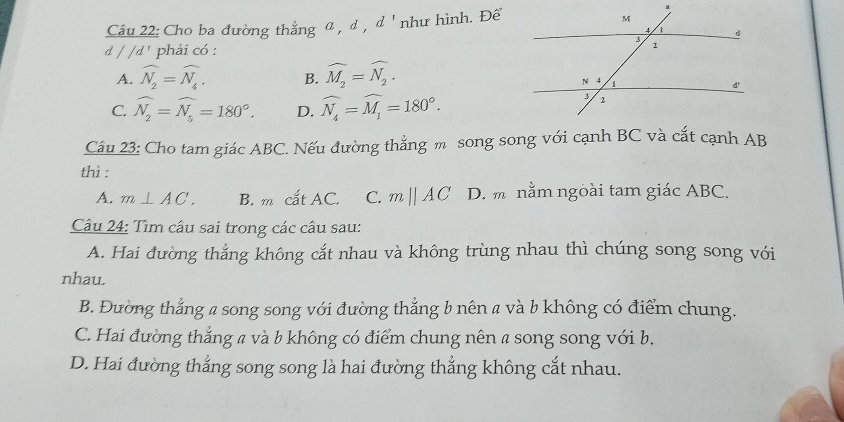 Cho ba đường thẳng a , d , d ' như hình. Để
d∈t /d^1 phải có :
A. widehat N_2=widehat N_4. widehat M_2=widehat N_2. 
B.
C. widehat N_2=widehat N_5=180°. D. widehat N_4=widehat M_1=180°. 
Câu 23: Cho tam giác ABC. Nếu đường thẳng m song song với cạnh BC và cắt cạnh AB
thì :
A. m⊥ AC. B. m cắt AC. C. mparallel AC D. m nằm ngoài tam giác ABC.
Câu 24: Tìm câu sai trong các câu sau:
A. Hai đường thắng không cắt nhau và không trùng nhau thì chúng song song với
nhau.
B. Đường thắng a song song với đường thẳng b nên a và b không có điểm chung.
C. Hai đường thẳng a và b không có điểm chung nên a song song với b.
D. Hai đường thắng song song là hai đường thắng không cắt nhau.