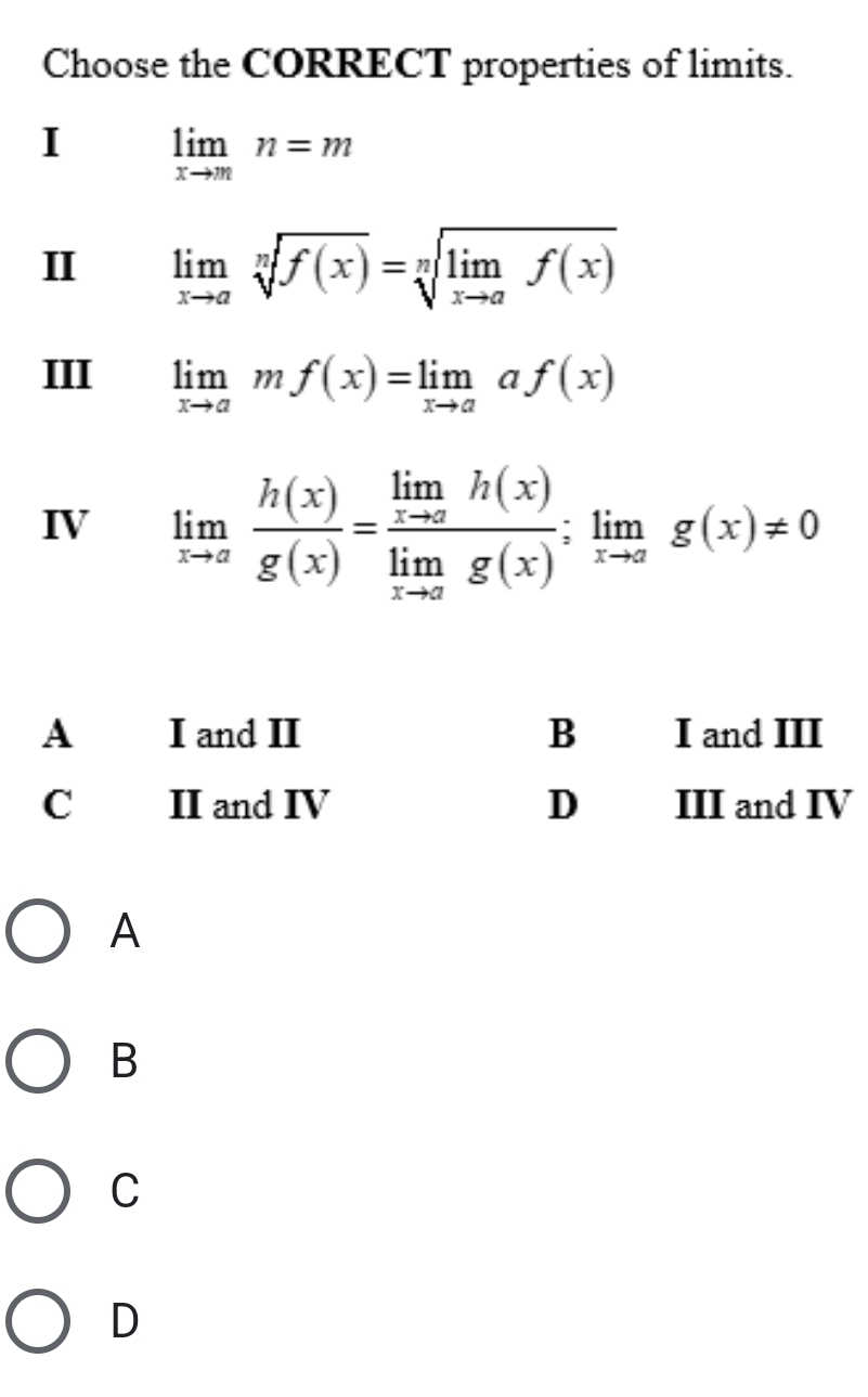 Choose the CORRECT properties of limits.
I limlimits _xto mn=m
II limlimits _xto asqrt[n](f(x))=sqrt[n](limlimits _xto a)f(x)
III limlimits _xto amf(x)=limlimits _xto aaf(x)
IV limlimits _xto a h(x)/g(x) =frac limlimits _xto ah(x)limlimits _xto ag(x);limlimits _xto ag(x)!= 0
A
B
C
D