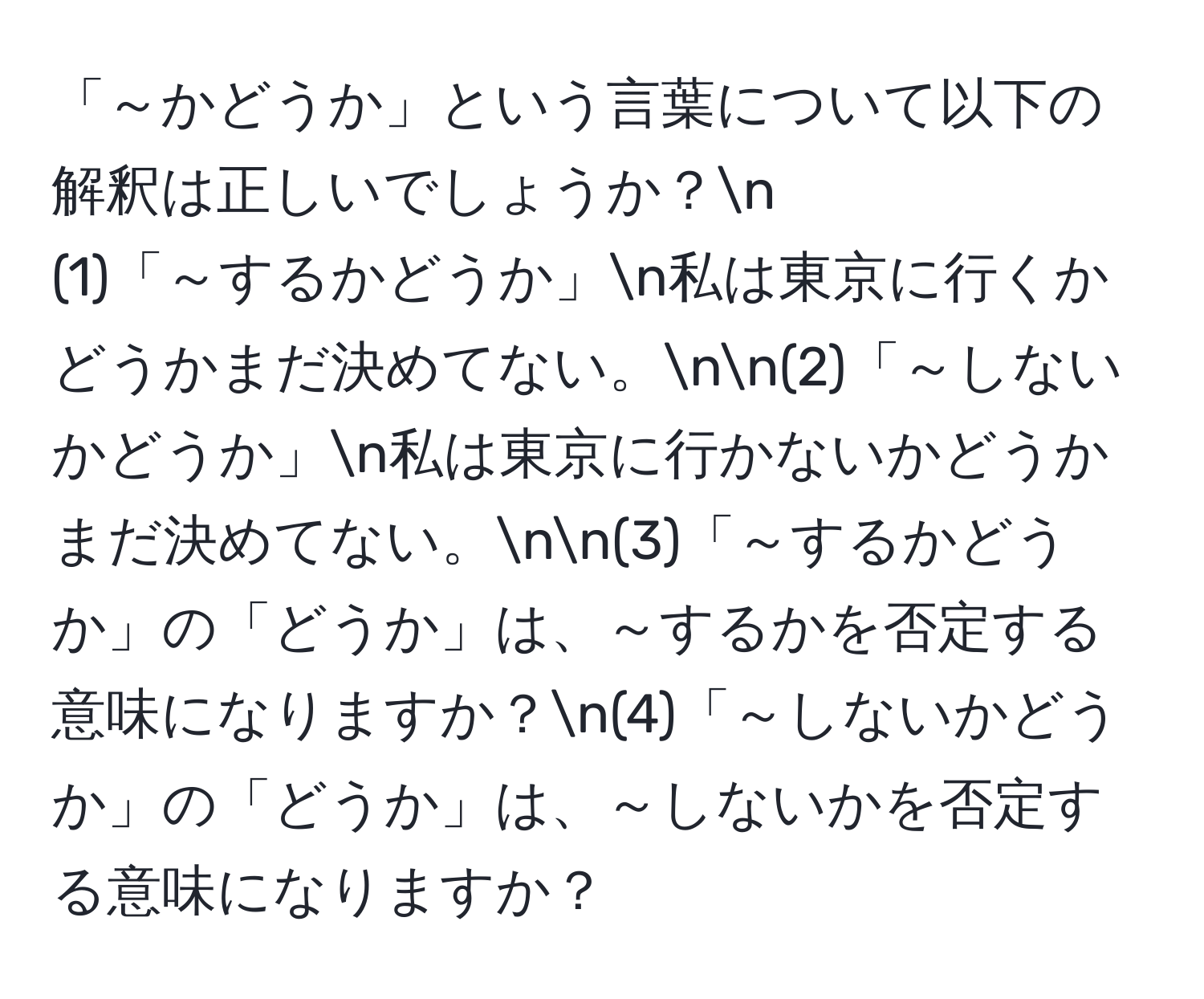 「～かどうか」という言葉について以下の解釈は正しいでしょうか？n
(1)「～するかどうか」n私は東京に行くかどうかまだ決めてない。nn(2)「～しないかどうか」n私は東京に行かないかどうかまだ決めてない。nn(3)「～するかどうか」の「どうか」は、～するかを否定する意味になりますか？n(4)「～しないかどうか」の「どうか」は、～しないかを否定する意味になりますか？