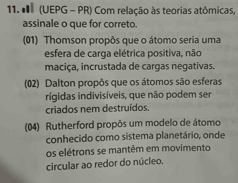 0 (UEPG - PR) Com relação às teorias atômicas,
assinale o que for correto.
(01) Thomson propôs que o átomo seria uma
esfera de carga elétrica positiva, não
maciça, incrustada de cargas negativas.
(02) Dalton propôs que os átomos são esferas
rígidas indivisíveis, que não podem ser
criados nem destruídos.
(04) Rutherford propôs um modelo de átomo
conhecido como sistema planetário, onde
os elétrons se mantêm em movimento
circular ao redor do núcleo.