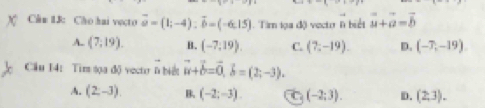 Cân 13: Cho hai veçto vector a=(1;-4) : vector b=(-6,15). Tìm lọa độ vector l biết vector u+vector a=vector b
A. (7,19). B. (-7,19). C. (7,-19). D. (-7,-19)
Cầu 14: Tim tọa độ vectr 6 biết vector u+vector b=vector 0, vector b=(2;-3).
A. (2,-3). B. (-2;-3). C (-2;3). D. (2,3).